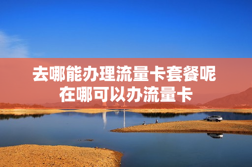 去哪能办理流量卡套餐呢 在哪可以办流量卡