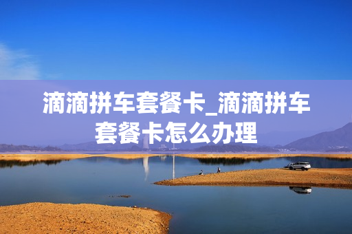滴滴拼车套餐卡_滴滴拼车套餐卡怎么办理