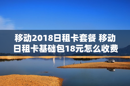移动2018日租卡套餐 移动日租卡基础包18元怎么收费