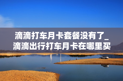 滴滴打车月卡套餐没有了_滴滴出行打车月卡在哪里买