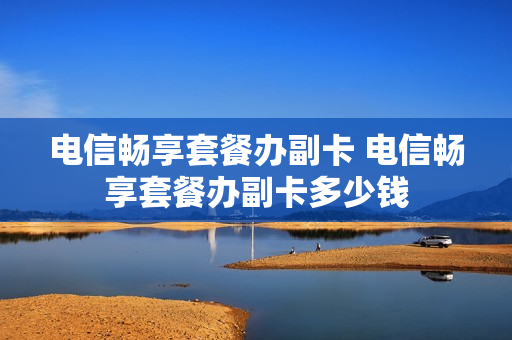 电信畅享套餐办副卡 电信畅享套餐办副卡多少钱