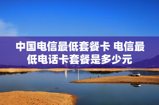 中国电信最低套餐卡 电信最低电话卡套餐是多少元