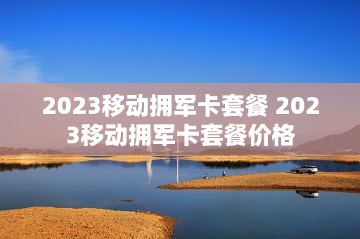 2023移动拥军卡套餐 2023移动拥军卡套餐价格