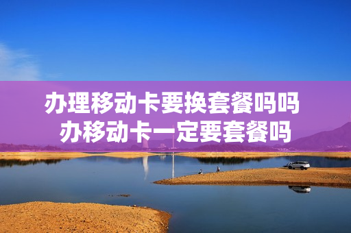 办理移动卡要换套餐吗吗 办移动卡一定要套餐吗