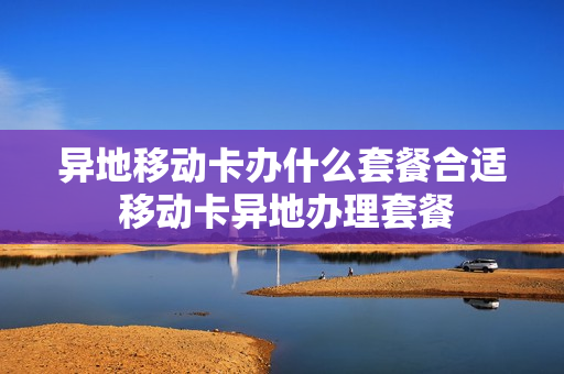 异地移动卡办什么套餐合适 移动卡异地办理套餐