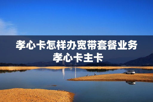 孝心卡怎样办宽带套餐业务 孝心卡主卡