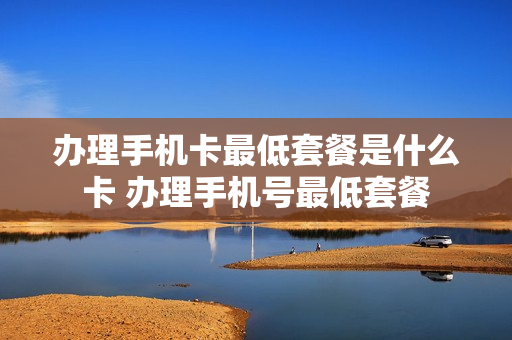 办理手机卡最低套餐是什么卡 办理手机号最低套餐