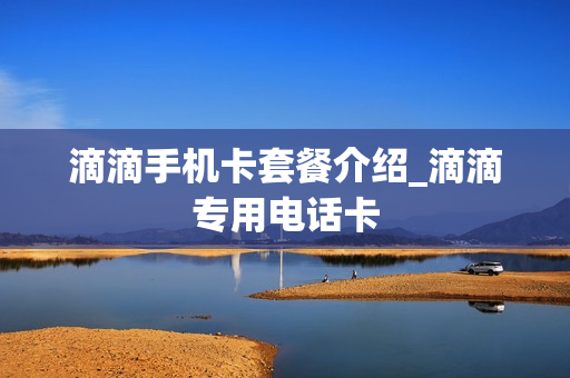 滴滴手机卡套餐介绍_滴滴专用电话卡