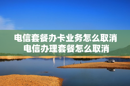 电信套餐办卡业务怎么取消 电信办理套餐怎么取消