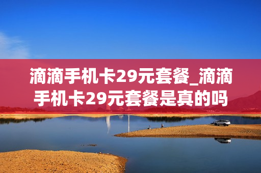 滴滴手机卡29元套餐_滴滴手机卡29元套餐是真的吗