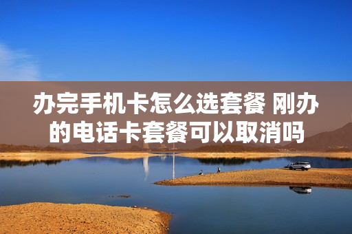 办完手机卡怎么选套餐 刚办的电话卡套餐可以取消吗