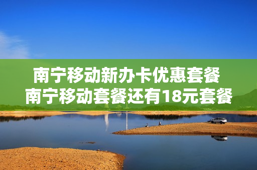 南宁移动新办卡优惠套餐 南宁移动套餐还有18元套餐吗