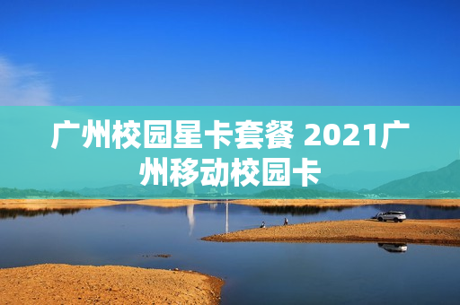 广州校园星卡套餐 2021广州移动校园卡