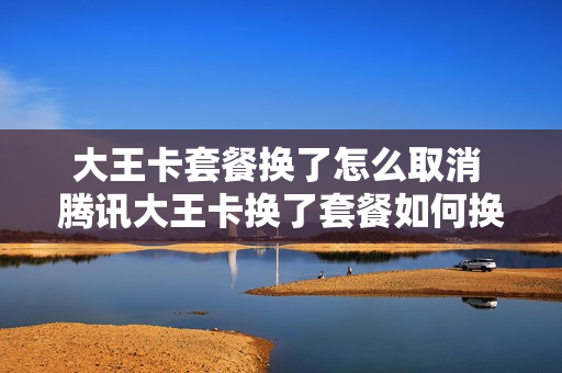 大王卡套餐换了怎么取消 腾讯大王卡换了套餐如何换回来