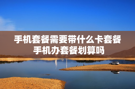 手机套餐需要带什么卡套餐 手机办套餐划算吗