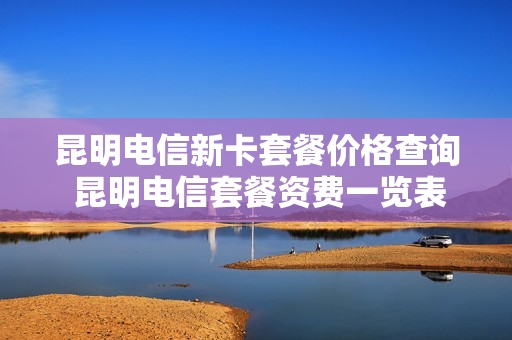 昆明电信新卡套餐价格查询 昆明电信套餐资费一览表2020