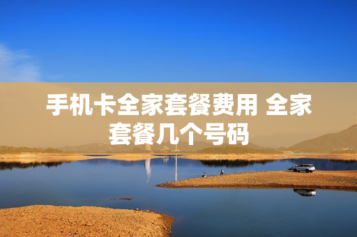 手机卡全家套餐费用 全家套餐几个号码