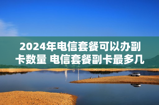 2024年电信套餐可以办副卡数量 电信套餐副卡最多几张