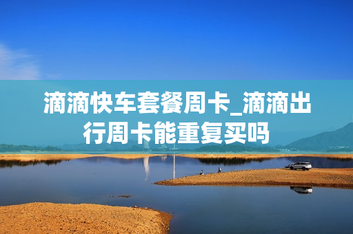 滴滴快车套餐周卡_滴滴出行周卡能重复买吗