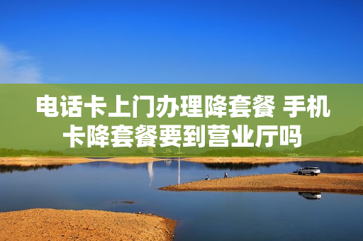 电话卡上门办理降套餐 手机卡降套餐要到营业厅吗