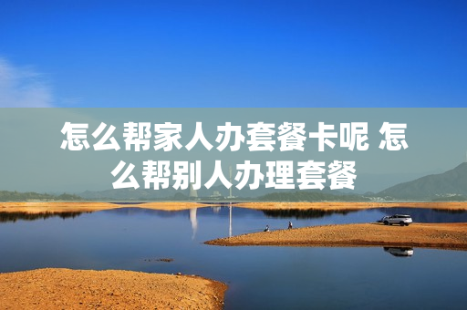 怎么帮家人办套餐卡呢 怎么帮别人办理套餐