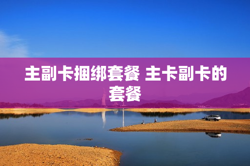 主副卡捆绑套餐 主卡副卡的套餐