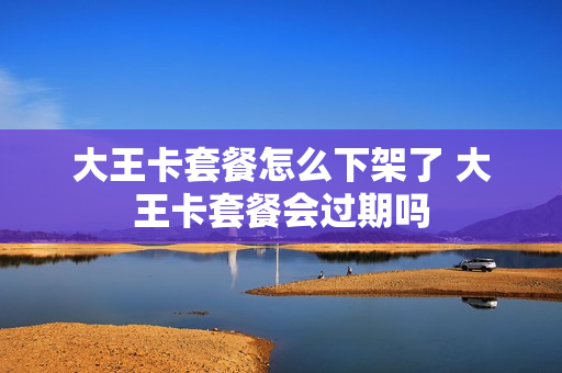 大王卡套餐怎么下架了 大王卡套餐会过期吗