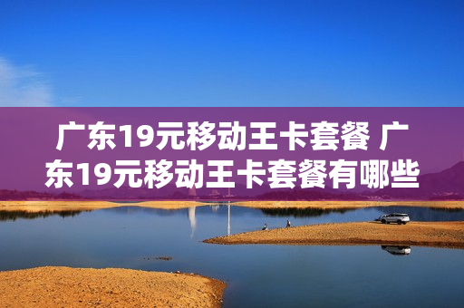 广东19元移动王卡套餐 广东19元移动王卡套餐有哪些