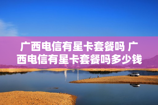 广西电信有星卡套餐吗 广西电信有星卡套餐吗多少钱