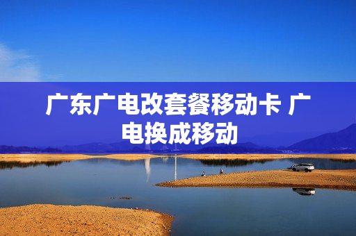 广东广电改套餐移动卡 广电换成移动