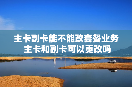 主卡副卡能不能改套餐业务 主卡和副卡可以更改吗