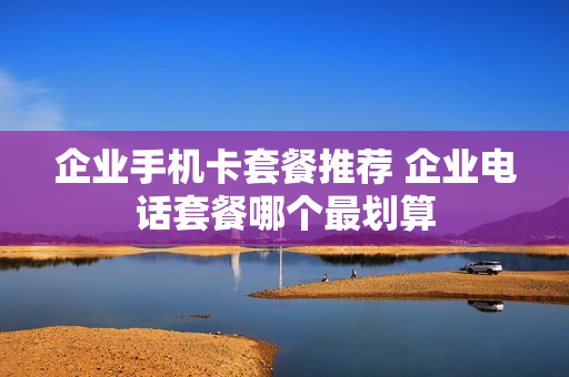 企业手机卡套餐推荐 企业电话套餐哪个最划算