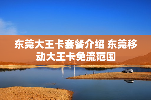东莞大王卡套餐介绍 东莞移动大王卡免流范围