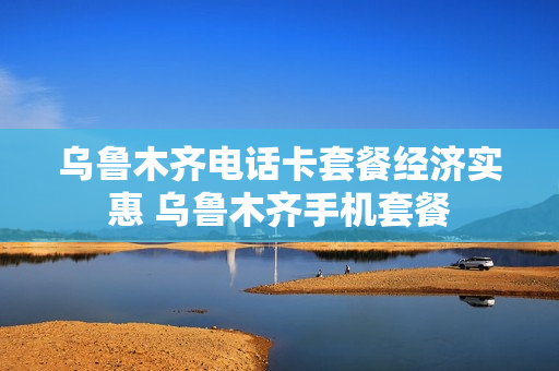 乌鲁木齐电话卡套餐经济实惠 乌鲁木齐手机套餐