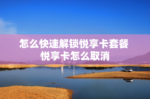 怎么快速解锁悦享卡套餐 悦享卡怎么取消