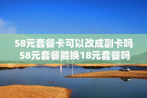 58元套餐卡可以改成副卡吗 58元套餐能换18元套餐吗