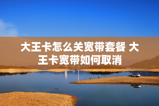 大王卡怎么关宽带套餐 大王卡宽带如何取消
