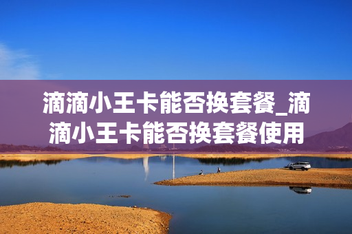滴滴小王卡能否换套餐_滴滴小王卡能否换套餐使用