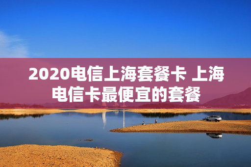 2020电信上海套餐卡 上海电信卡最便宜的套餐