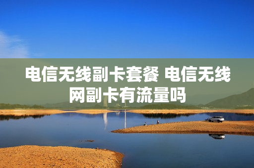 电信无线副卡套餐 电信无线网副卡有流量吗