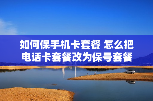 如何保手机卡套餐 怎么把电话卡套餐改为保号套餐