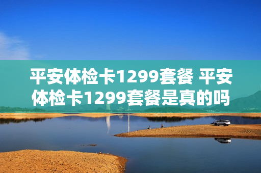 平安体检卡1299套餐 平安体检卡1299套餐是真的吗