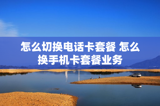 怎么切换电话卡套餐 怎么换手机卡套餐业务
