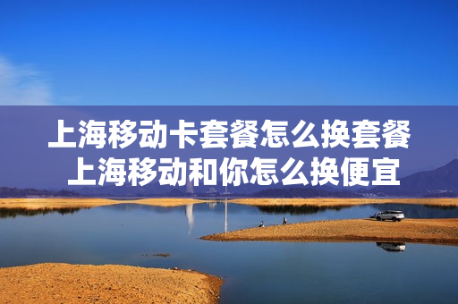 上海移动卡套餐怎么换套餐 上海移动和你怎么换便宜点的套餐