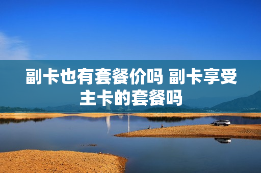 副卡也有套餐价吗 副卡享受主卡的套餐吗