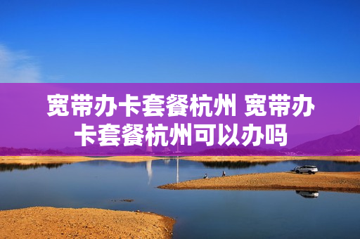 宽带办卡套餐杭州 宽带办卡套餐杭州可以办吗