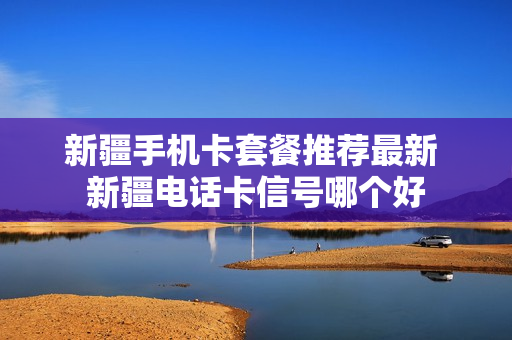 新疆手机卡套餐推荐最新 新疆电话卡信号哪个好