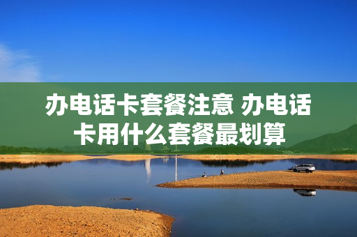 办电话卡套餐注意 办电话卡用什么套餐最划算