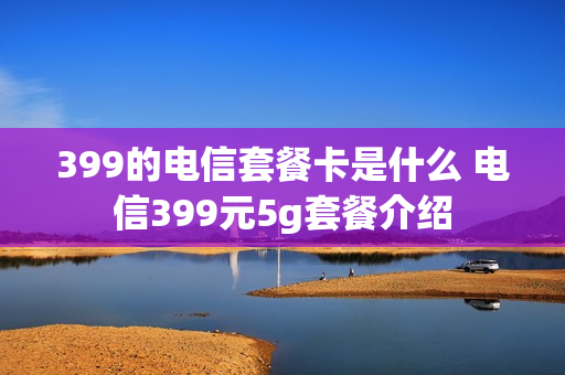 399的电信套餐卡是什么 电信399元5g套餐介绍