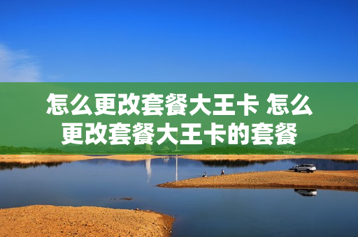 怎么更改套餐大王卡 怎么更改套餐大王卡的套餐